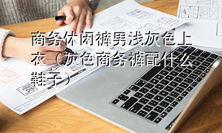 商务休闲裤男浅灰色上衣(灰色商务裤配什么鞋子)