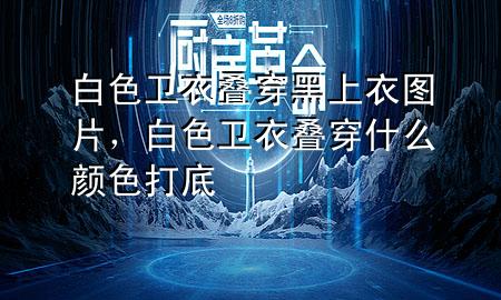 白色卫衣叠穿黑上衣图片,白色卫衣叠穿什么颜色打底