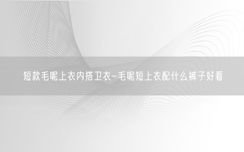 短款毛呢上衣内搭卫衣-毛呢短上衣配什么裤子好看