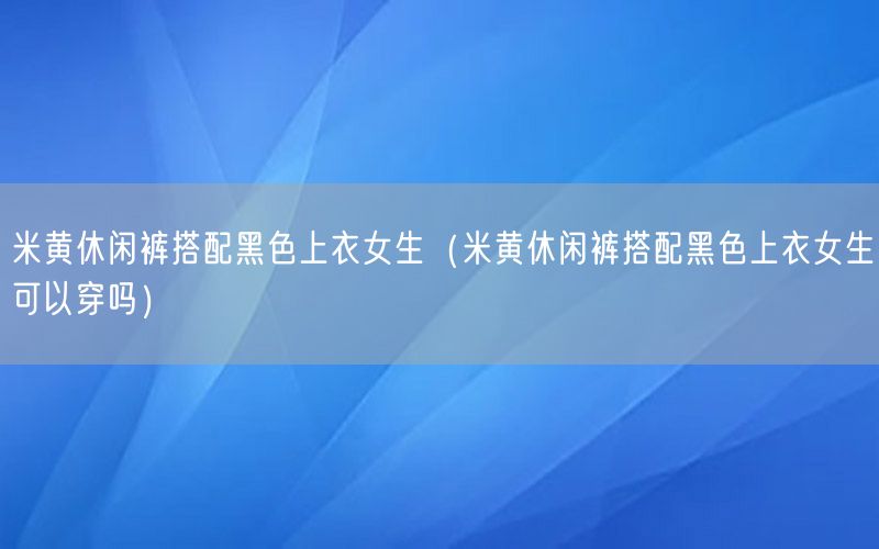 米黄休闲裤搭配黑色上衣女生（米黄休闲裤搭配黑色上衣女生可以穿吗）