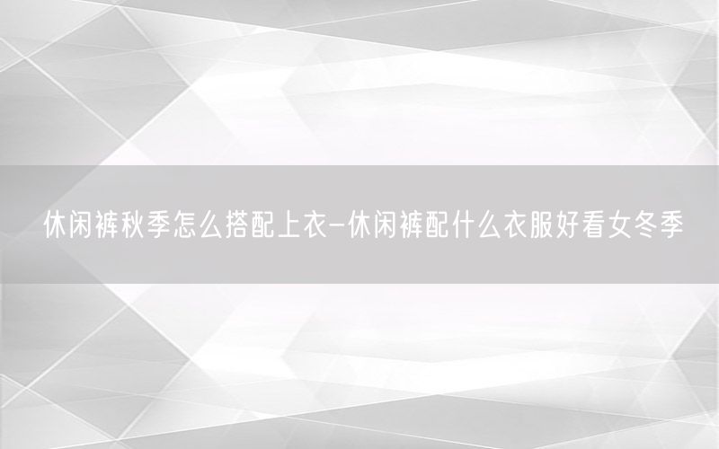 休闲裤秋季怎么搭配上衣-休闲裤配什么衣服好看女冬季