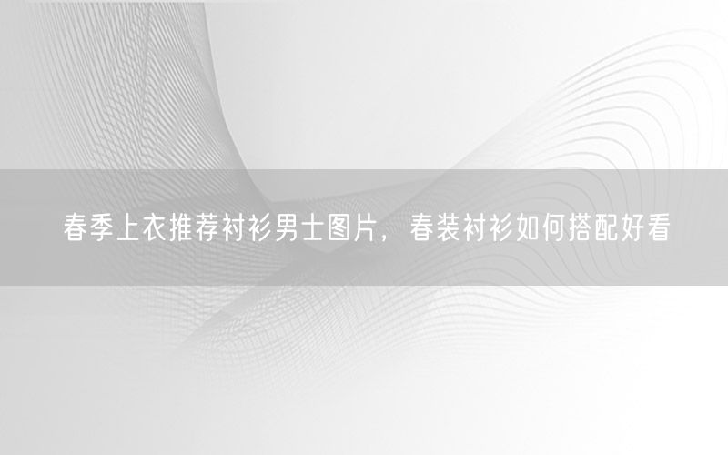 春季上衣推荐衬衫男士图片，春装衬衫如何搭配好看