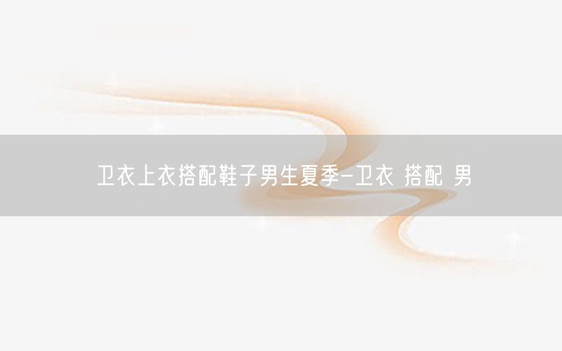 卫衣上衣搭配鞋子男生夏季-卫衣 搭配 男