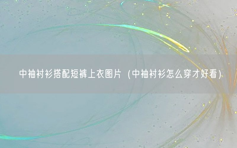 中袖衬衫搭配短裤上衣图片（中袖衬衫怎么穿才好看）