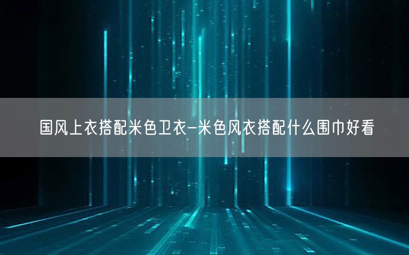 国风上衣搭配米色卫衣-米色风衣搭配什么围巾好看