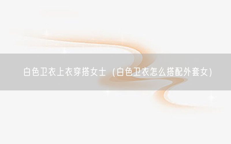 白色卫衣上衣穿搭女士（白色卫衣怎么搭配外套女）
