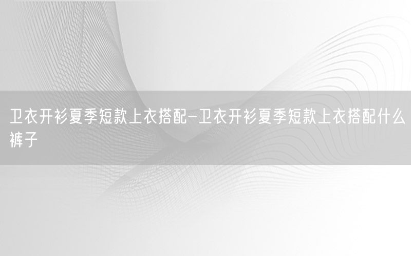 卫衣开衫夏季短款上衣搭配-卫衣开衫夏季短款上衣搭配什么裤子