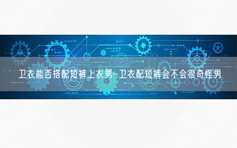 卫衣能否搭配短裤上衣男-卫衣配短裤会不会很奇怪男