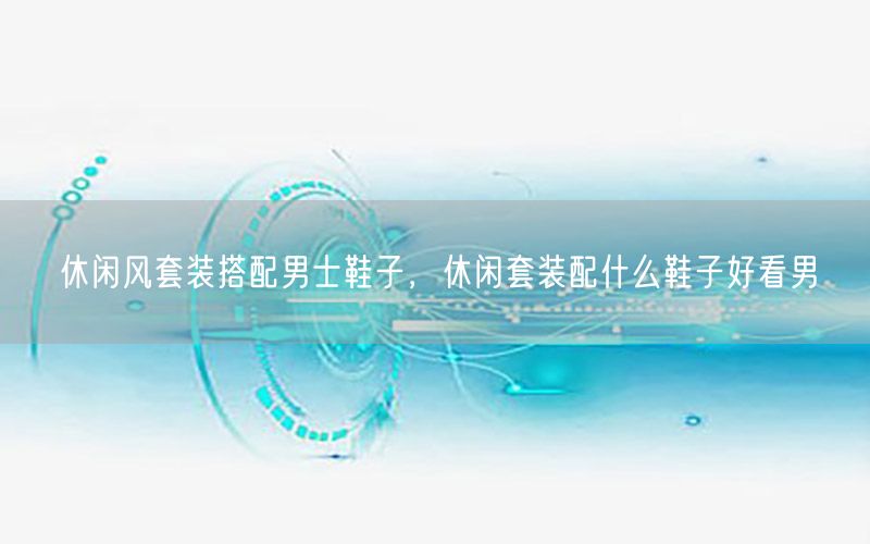 休闲风套装搭配男士鞋子，休闲套装配什么鞋子好看男