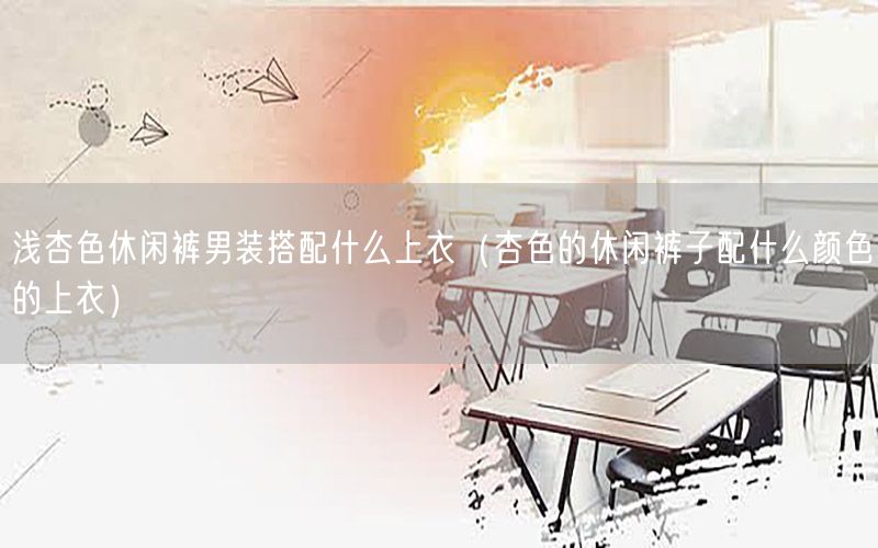 浅杏色休闲裤男装搭配什么上衣（杏色的休闲裤子配什么颜色的上衣）
