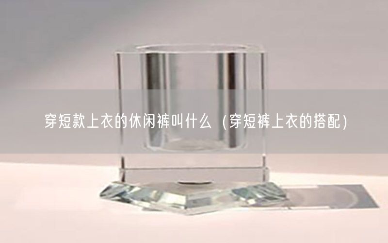 穿短款上衣的休闲裤叫什么（穿短裤上衣的搭配）