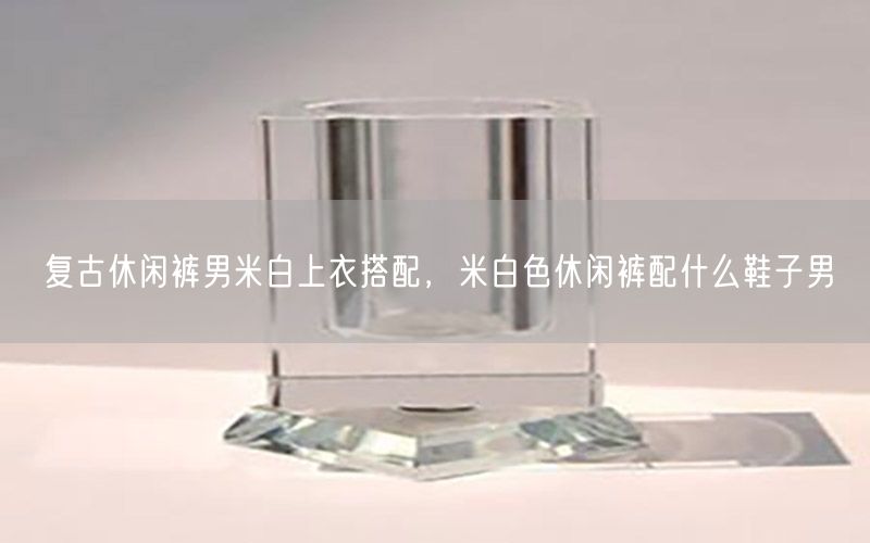 复古休闲裤男米白上衣搭配，米白色休闲裤配什么鞋子男