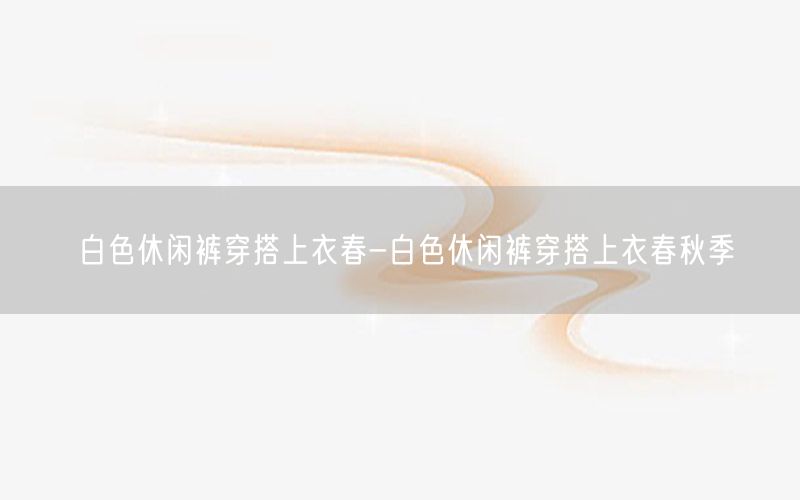 白色休闲裤穿搭上衣春-白色休闲裤穿搭上衣春秋季