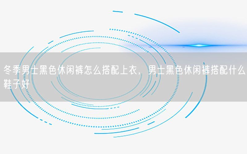 冬季男士黑色休闲裤怎么搭配上衣，男士黑色休闲裤搭配什么鞋子好